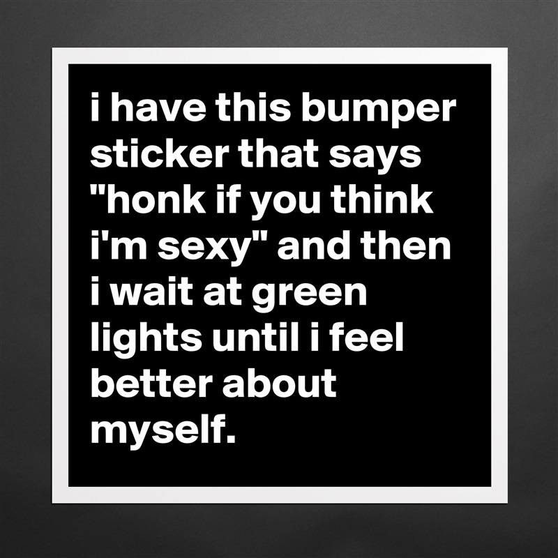 i have this bumper sticker that says "honk if you think i'm sexy" and then i wait at green lights until i feel better about myself. Matte White Poster Print Statement Custom 