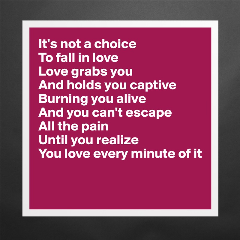 It's not a choice
To fall in love
Love grabs you
And holds you captive
Burning you alive
And you can't escape 
All the pain
Until you realize
You love every minute of it

 Matte White Poster Print Statement Custom 