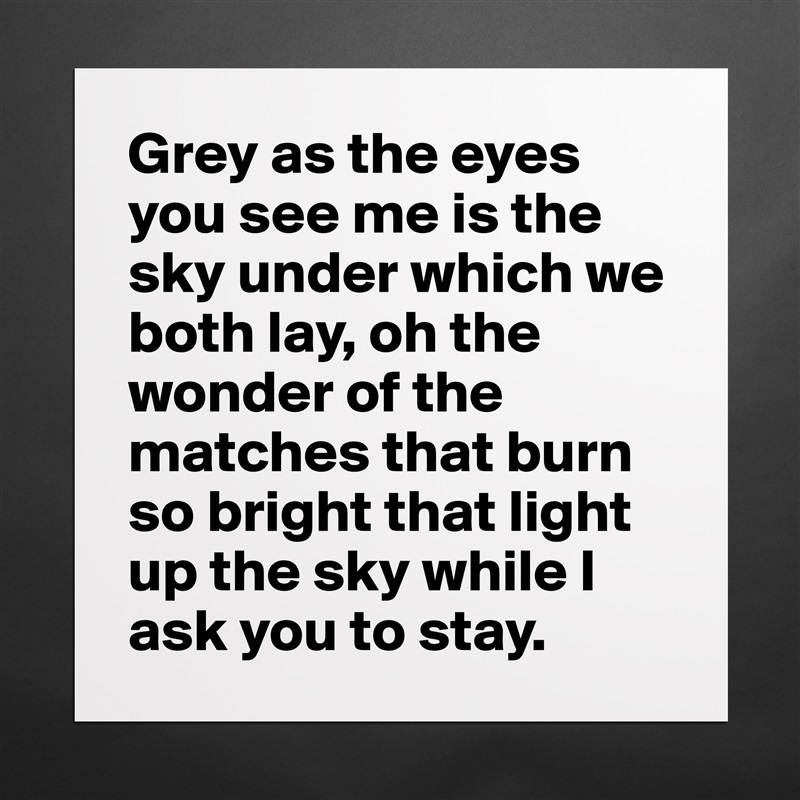 Grey as the eyes you see me is the sky under which we both lay, oh the wonder of the matches that burn so bright that light up the sky while I ask you to stay. Matte White Poster Print Statement Custom 