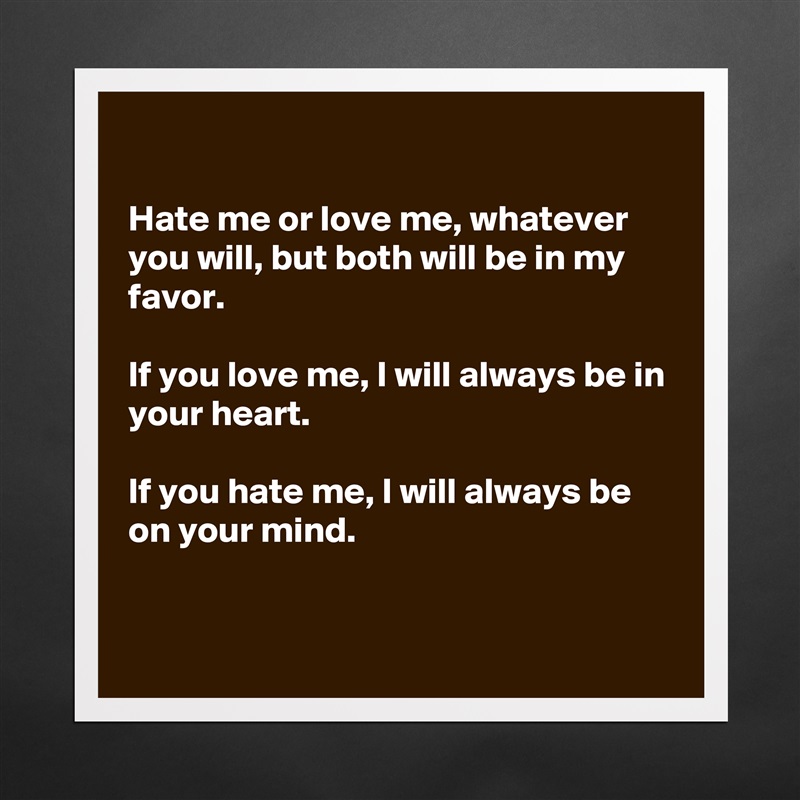 

Hate me or love me, whatever you will, but both will be in my favor.

If you love me, I will always be in your heart.

If you hate me, I will always be on your mind.


 Matte White Poster Print Statement Custom 
