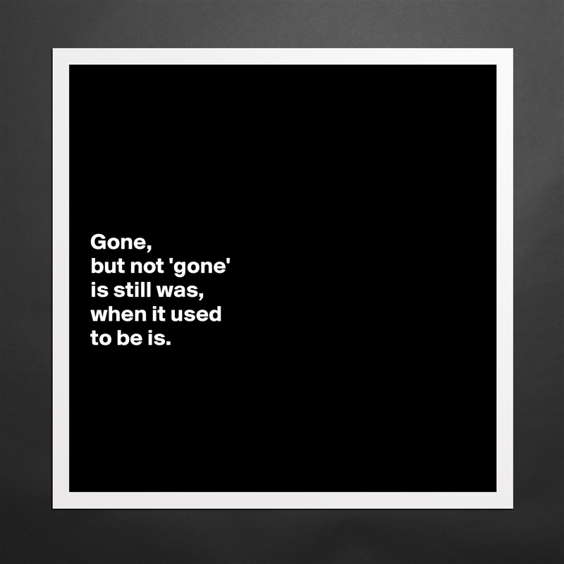 





Gone, 
but not 'gone' 
is still was, 
when it used 
to be is. 




 Matte White Poster Print Statement Custom 
