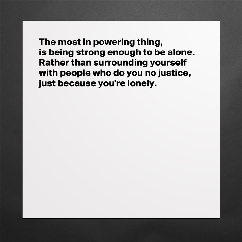 The most in powering thing, 
is being strong enough to be alone.  Rather than surrounding yourself with people who do you no justice, just because you're lonely. 










  Matte White Poster Print Statement Custom 