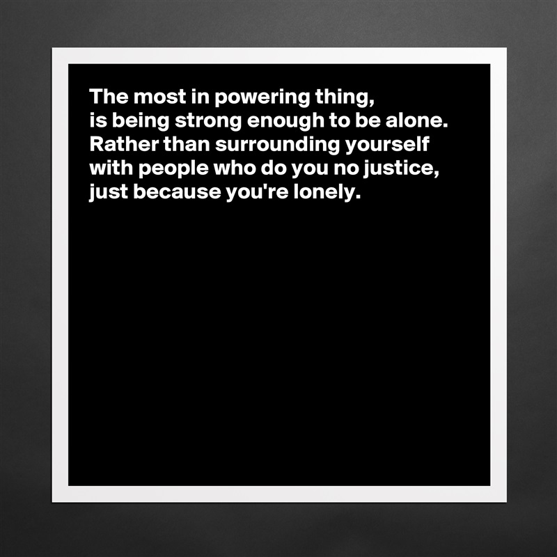 The most in powering thing, 
is being strong enough to be alone.  Rather than surrounding yourself with people who do you no justice, just because you're lonely. 










  Matte White Poster Print Statement Custom 