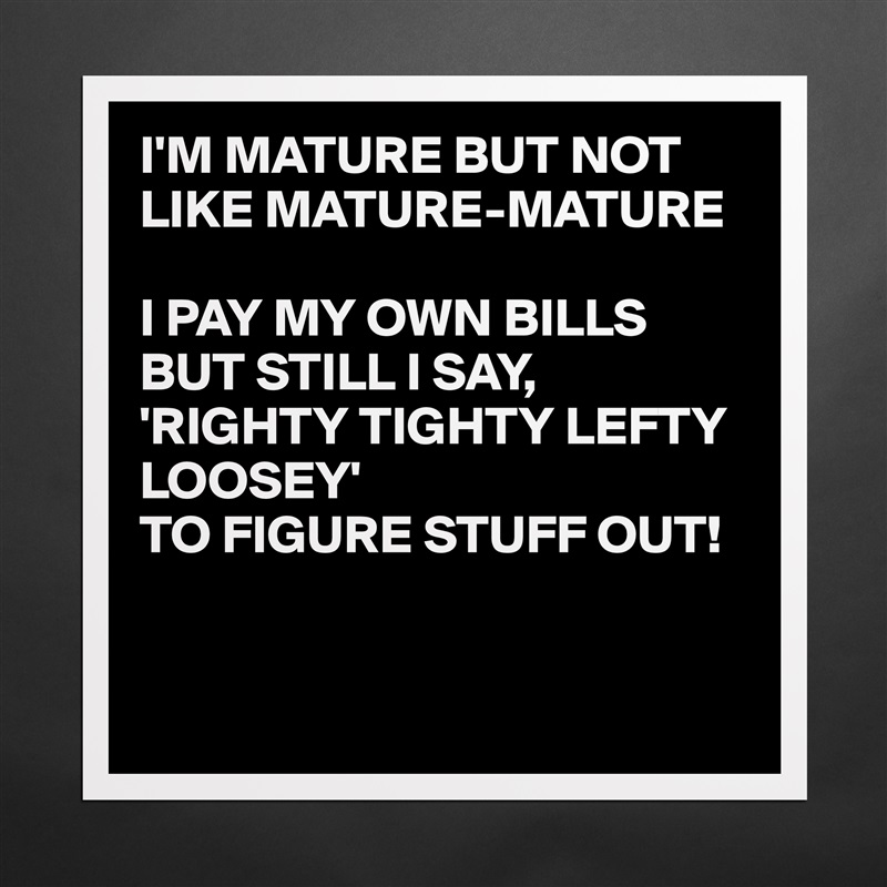 I'M MATURE BUT NOT LIKE MATURE-MATURE

I PAY MY OWN BILLS BUT STILL I SAY,
'RIGHTY TIGHTY LEFTY LOOSEY' 
TO FIGURE STUFF OUT!


 Matte White Poster Print Statement Custom 
