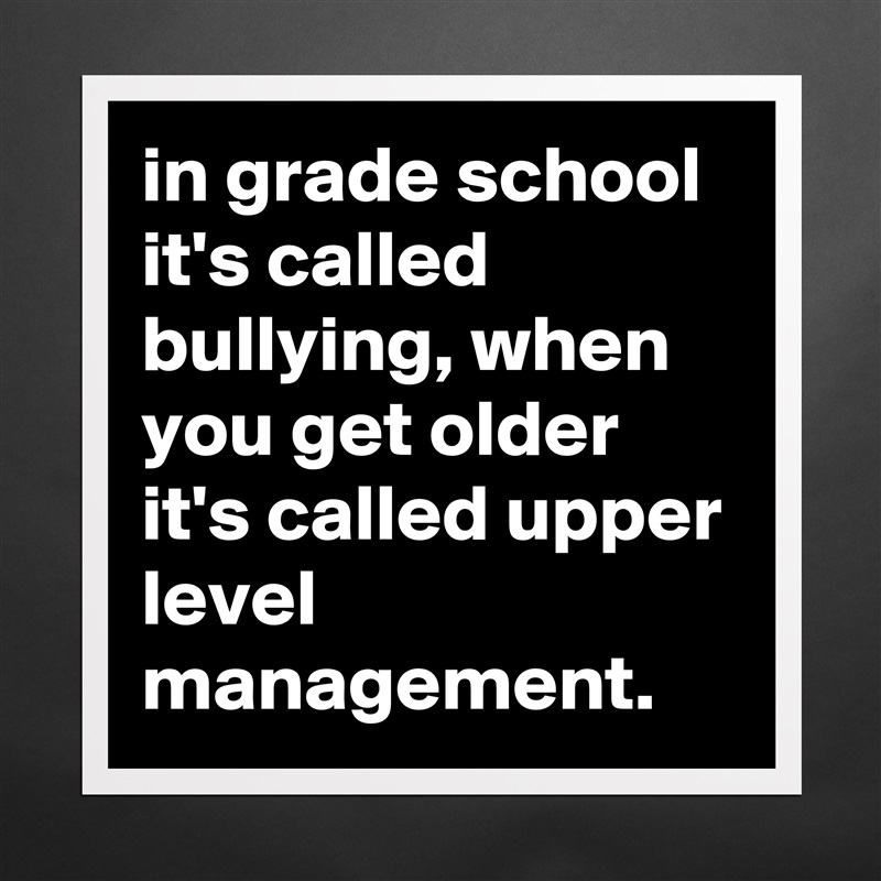 in grade school it's called bullying, when you get older it's called upper level management. Matte White Poster Print Statement Custom 