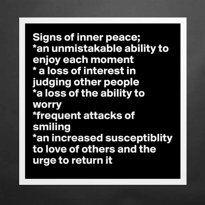 Signs of inner peace;
*an unmistakable ability to enjoy each moment
* a loss of interest in judging other people
*a loss of the ability to worry
*frequent attacks of smiling
*an increased susceptiblity to love of others and the urge to return it Matte White Poster Print Statement Custom 