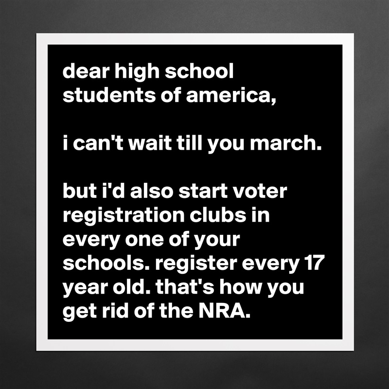 dear high school students of america,

i can't wait till you march.

but i'd also start voter registration clubs in every one of your schools. register every 17 year old. that's how you get rid of the NRA. Matte White Poster Print Statement Custom 
