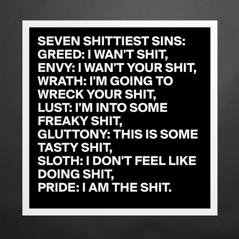 SEVEN SHITTIEST SINS:
GREED: I WAN'T SHIT,
ENVY: I WAN'T YOUR SHIT,
WRATH: I'M GOING TO
WRECK YOUR SHIT,
LUST: I'M INTO SOME
FREAKY SHIT,
GLUTTONY: THIS IS SOME
TASTY SHIT,
SLOTH: I DON'T FEEL LIKE
DOING SHIT,
PRIDE: I AM THE SHIT. Matte White Poster Print Statement Custom 