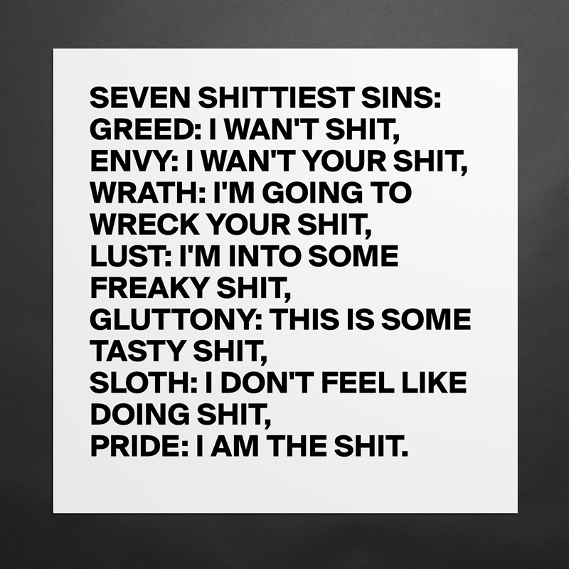 SEVEN SHITTIEST SINS:
GREED: I WAN'T SHIT,
ENVY: I WAN'T YOUR SHIT,
WRATH: I'M GOING TO
WRECK YOUR SHIT,
LUST: I'M INTO SOME
FREAKY SHIT,
GLUTTONY: THIS IS SOME
TASTY SHIT,
SLOTH: I DON'T FEEL LIKE
DOING SHIT,
PRIDE: I AM THE SHIT. Matte White Poster Print Statement Custom 