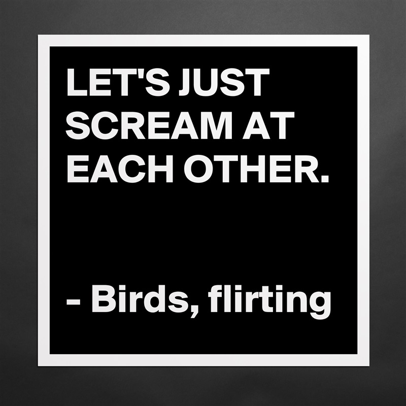 LET'S JUST SCREAM AT EACH OTHER. 

- Birds, flirting Matte White Poster Print Statement Custom 