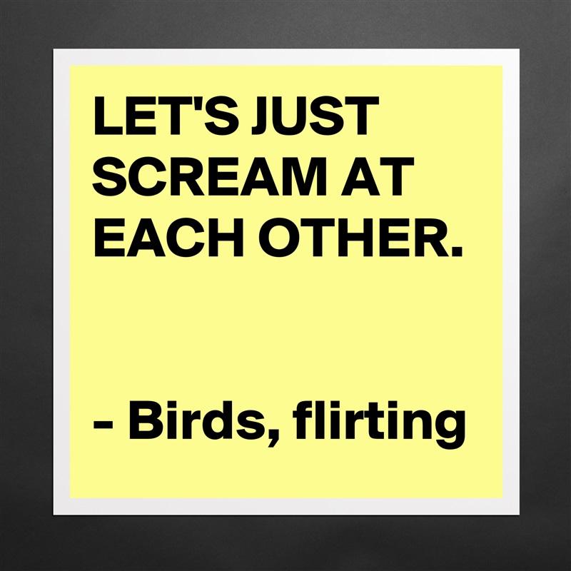 LET'S JUST SCREAM AT EACH OTHER. 

- Birds, flirting Matte White Poster Print Statement Custom 