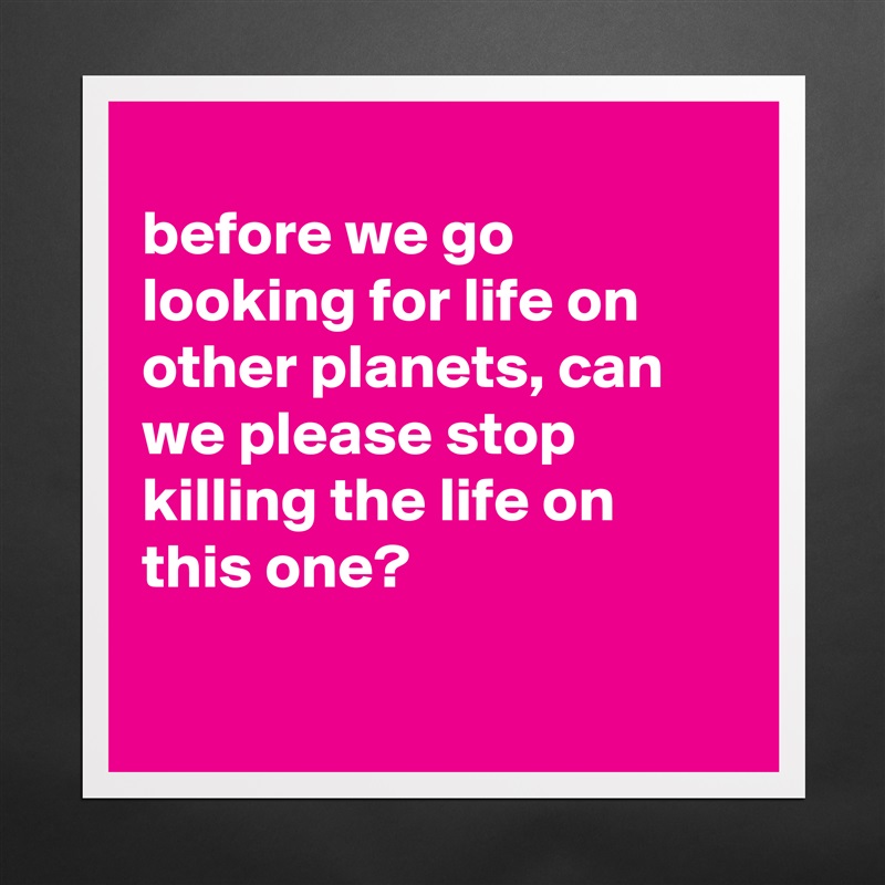 
before we go looking for life on other planets, can we please stop killing the life on this one?

 Matte White Poster Print Statement Custom 