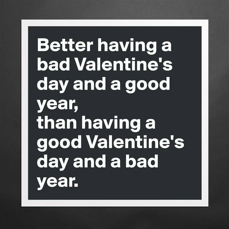 Better having a bad Valentine's day and a good year, 
than having a good Valentine's day and a bad year. Matte White Poster Print Statement Custom 