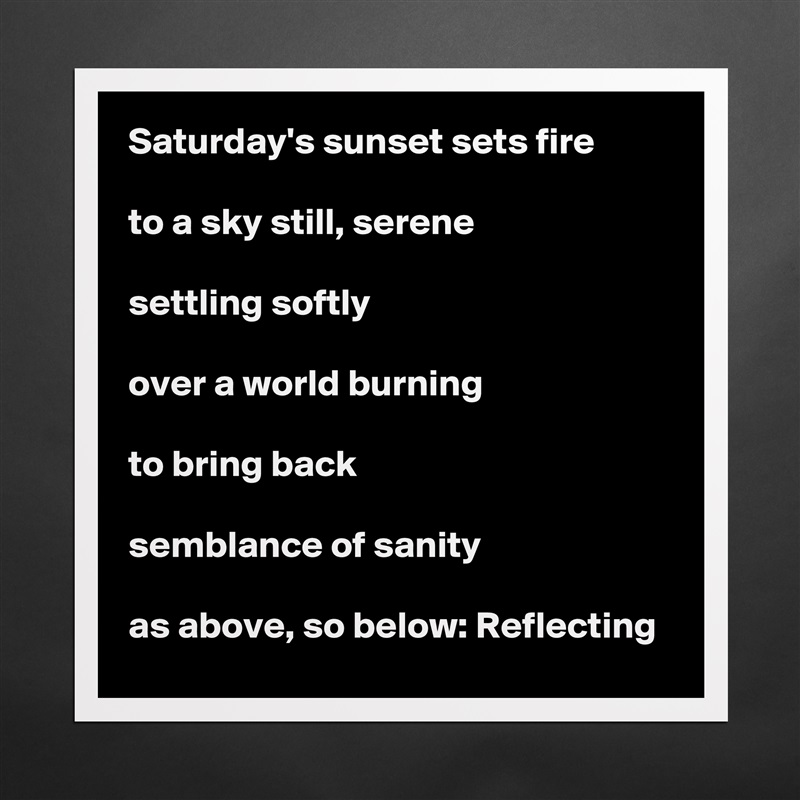 Saturday's sunset sets fire

to a sky still, serene

settling softly

over a world burning

to bring back

semblance of sanity

as above, so below: Reflecting Matte White Poster Print Statement Custom 