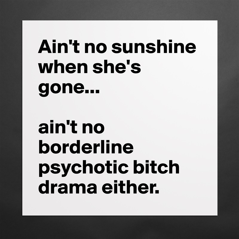 Ain't no sunshine when she's gone...

ain't no borderline psychotic bitch drama either. Matte White Poster Print Statement Custom 