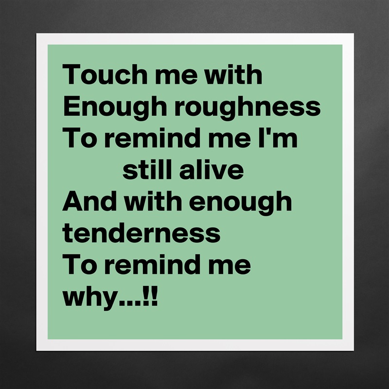 Touch me with
Enough roughness
To remind me I'm
          still alive
And with enough tenderness
To remind me why...!! Matte White Poster Print Statement Custom 