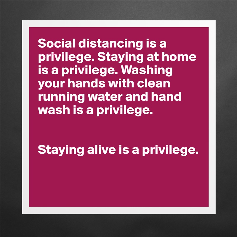 Social distancing is a privilege. Staying at home is a privilege. Washing your hands with clean running water and hand wash is a privilege. 


Staying alive is a privilege.


 Matte White Poster Print Statement Custom 