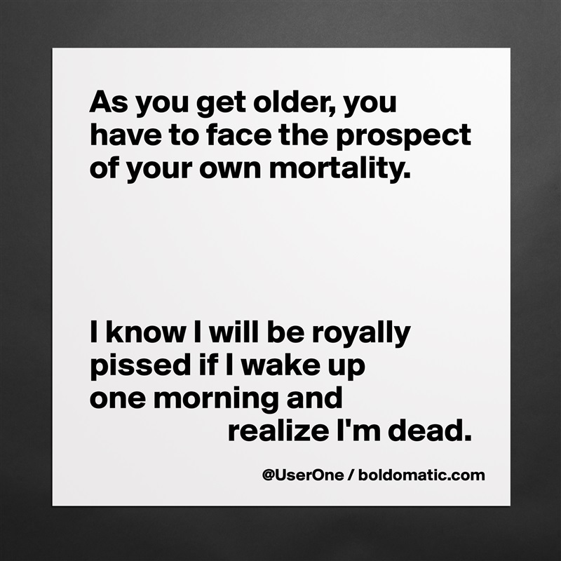 As you get older, you have to face the prospect of your own mortality.




I know I will be royally pissed if I wake up
one morning and
                     realize I'm dead.  Matte White Poster Print Statement Custom 