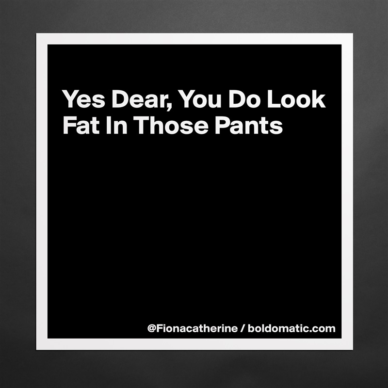 
Yes Dear, You Do Look
Fat In Those Pants






 Matte White Poster Print Statement Custom 