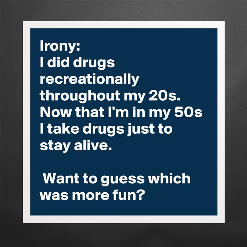 Irony:
I did drugs recreationally throughout my 20s. Now that I'm in my 50s I take drugs just to stay alive.

 Want to guess which was more fun? Matte White Poster Print Statement Custom 