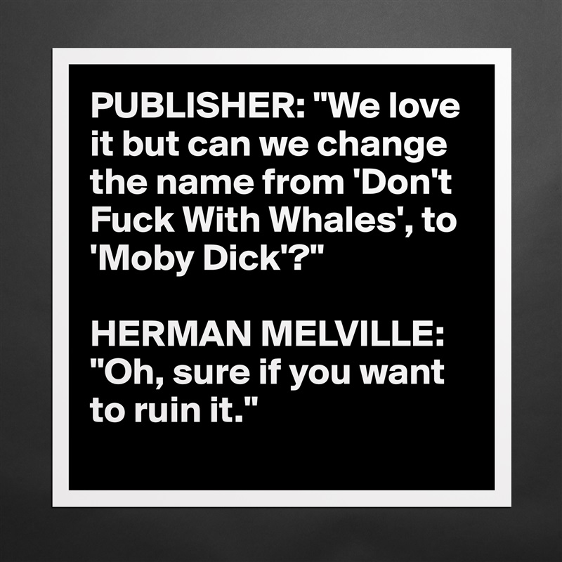 PUBLISHER: "We love 
it but can we change 
the name from 'Don't 
Fuck With Whales', to 
'Moby Dick'?"

HERMAN MELVILLE: "Oh, sure if you want to ruin it."
 Matte White Poster Print Statement Custom 