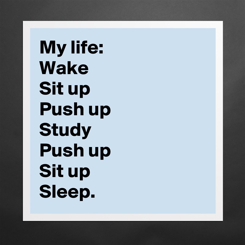 My life:
Wake 
Sit up
Push up
Study 
Push up 
Sit up
Sleep. Matte White Poster Print Statement Custom 