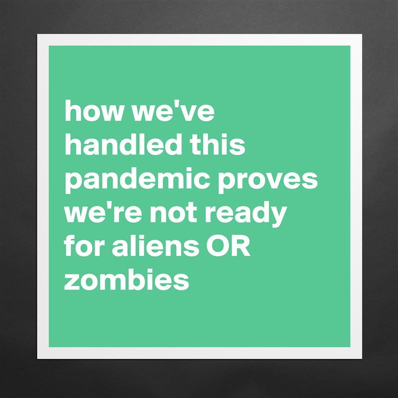 
how we've handled this pandemic proves we're not ready for aliens OR zombies
 Matte White Poster Print Statement Custom 