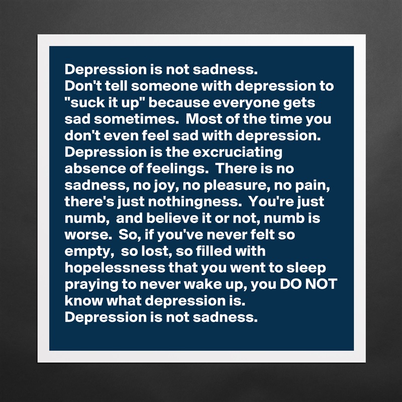 Depression is not sadness. 
Don't tell someone with depression to "suck it up" because everyone gets sad sometimes.  Most of the time you don't even feel sad with depression.  Depression is the excruciating absence of feelings.  There is no sadness, no joy, no pleasure, no pain, there's just nothingness.  You're just numb,  and believe it or not, numb is worse.  So, if you've never felt so empty,  so lost, so filled with hopelessness that you went to sleep praying to never wake up, you DO NOT know what depression is.
Depression is not sadness. Matte White Poster Print Statement Custom 