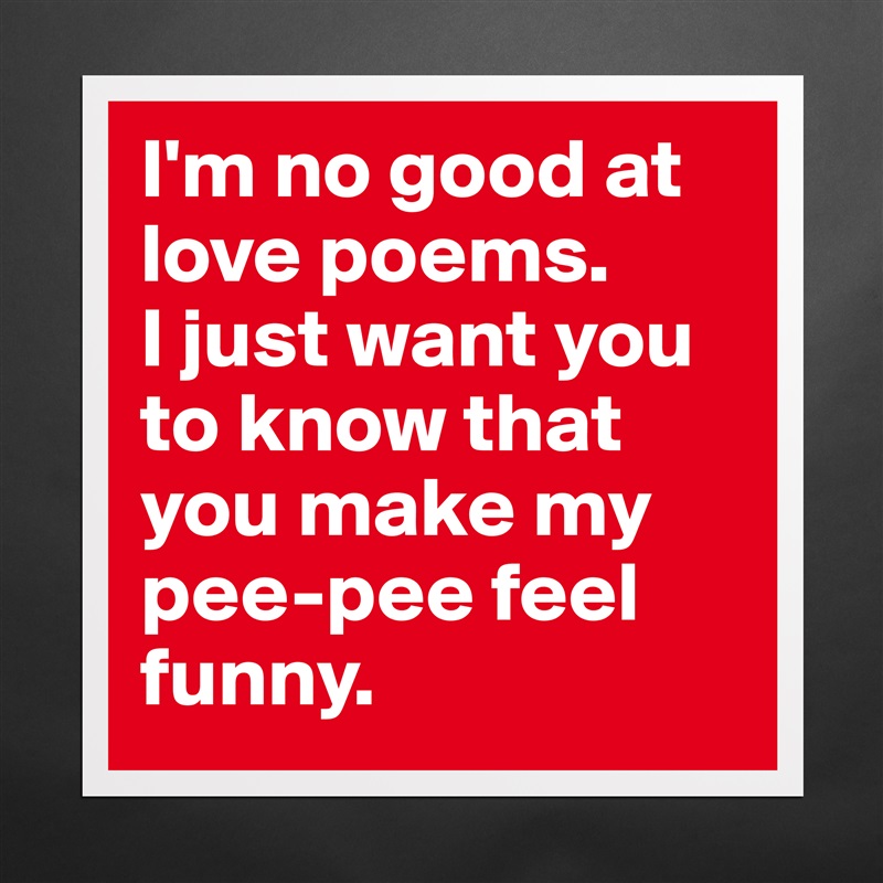 I'm no good at love poems. 
I just want you to know that you make my pee-pee feel funny.  Matte White Poster Print Statement Custom 