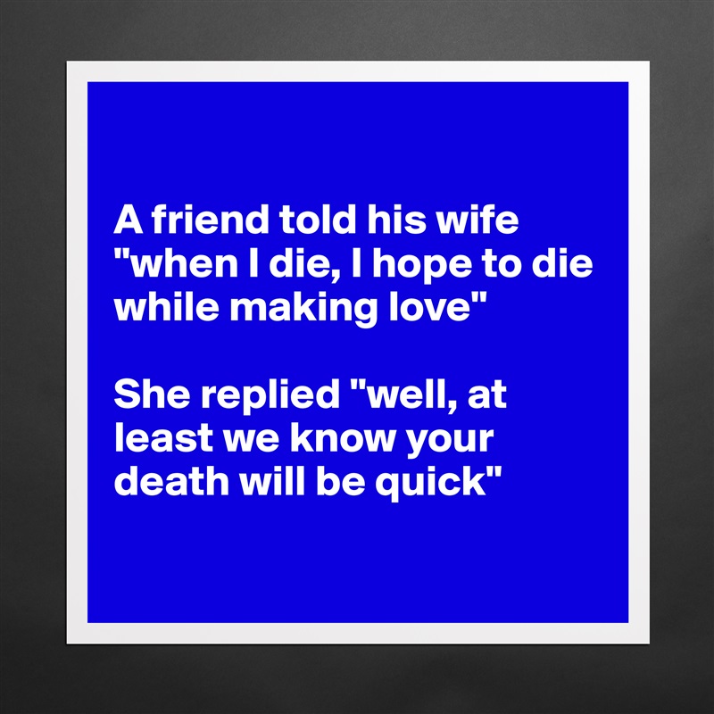 

A friend told his wife "when I die, I hope to die while making love"

She replied "well, at least we know your death will be quick"

 Matte White Poster Print Statement Custom 
