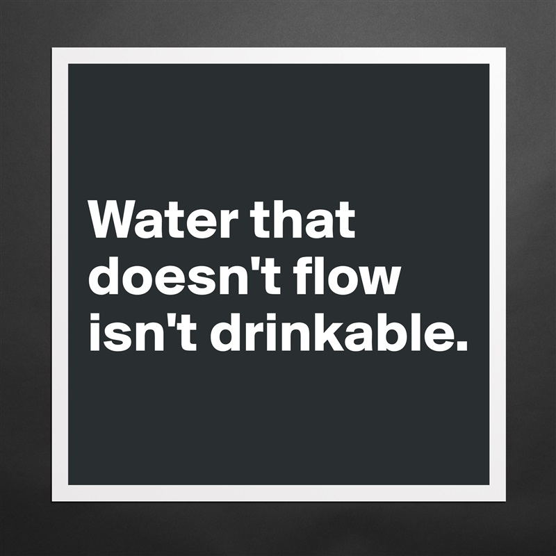 

Water that doesn't flow isn't drinkable.
 Matte White Poster Print Statement Custom 