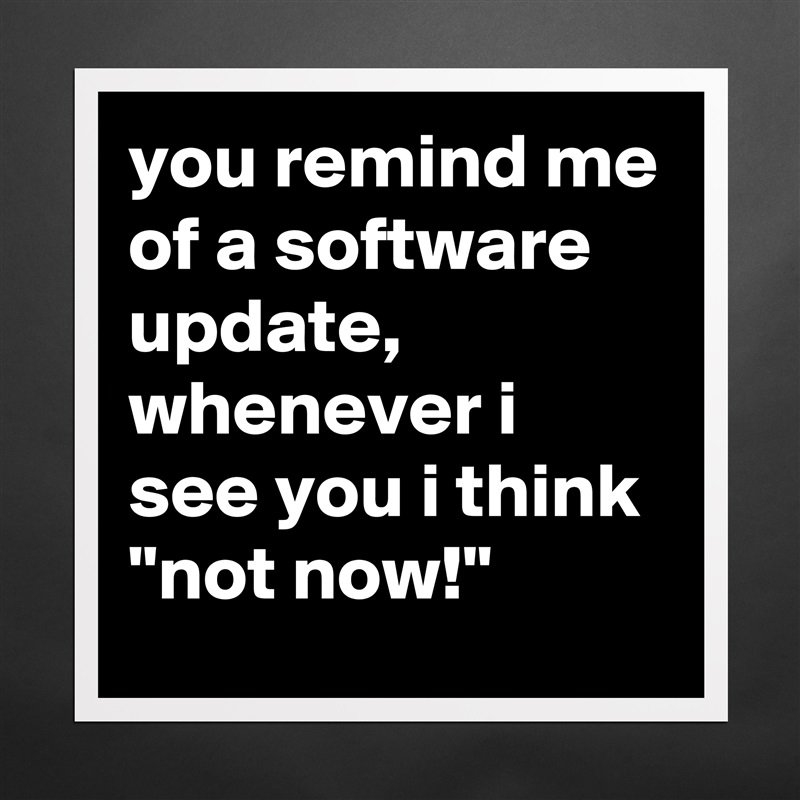 you remind me of a software update, whenever i see you i think 
"not now!" Matte White Poster Print Statement Custom 