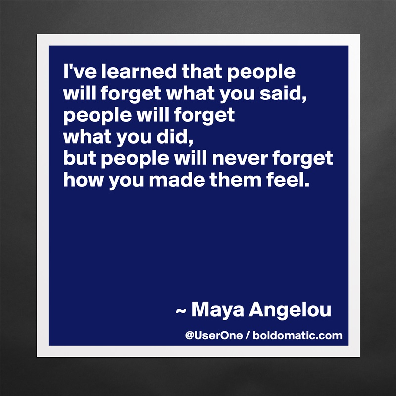 I've learned that people
will forget what you said, people will forget
what you did,
but people will never forget how you made them feel.





                          ~ Maya Angelou Matte White Poster Print Statement Custom 
