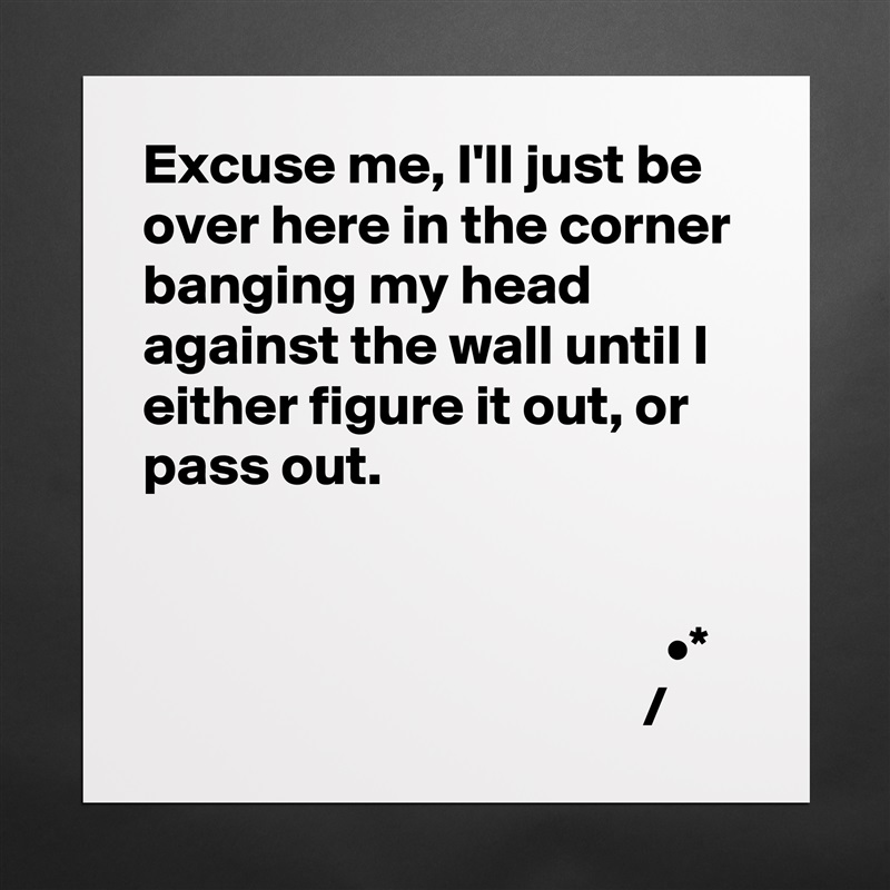 Excuse me, I'll just be over here in the corner banging my head against the wall until I either figure it out, or pass out.                                     


                                              •*
                                            / Matte White Poster Print Statement Custom 