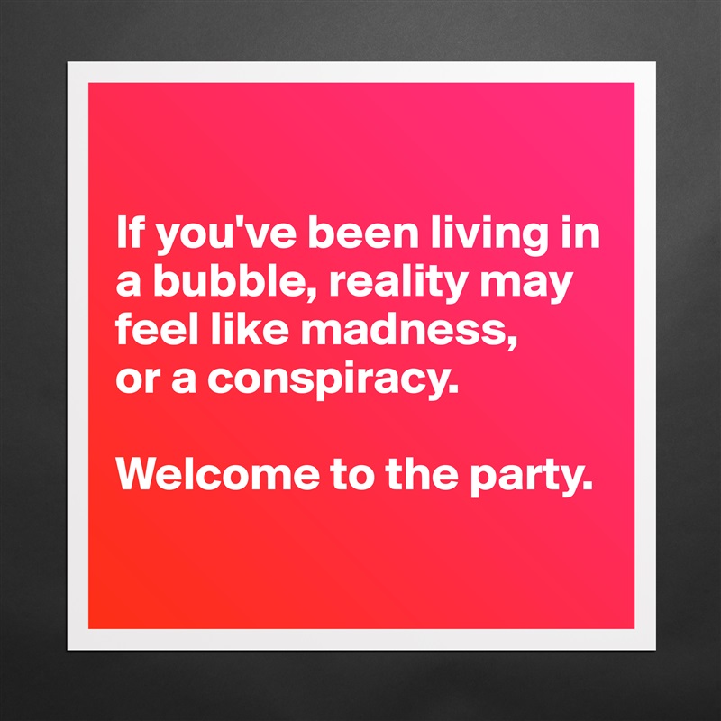 

If you've been living in a bubble, reality may feel like madness,
or a conspiracy.

Welcome to the party.

 Matte White Poster Print Statement Custom 