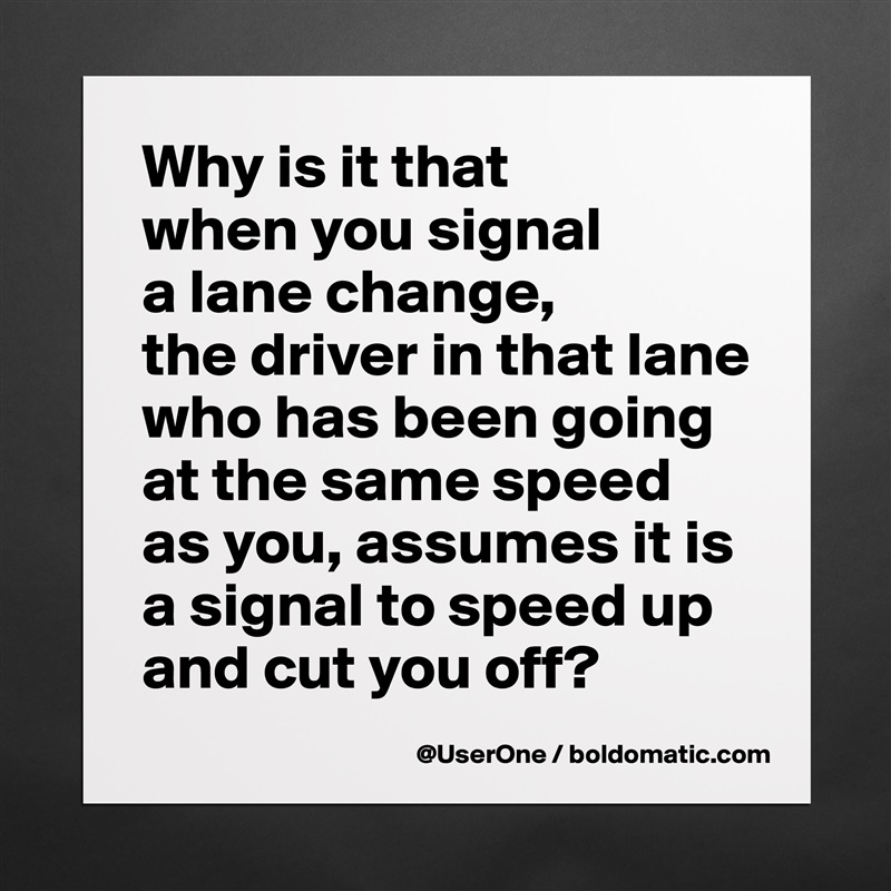 Why is it that
when you signal
a lane change,
the driver in that lane who has been going at the same speed as you, assumes it is a signal to speed up and cut you off? Matte White Poster Print Statement Custom 