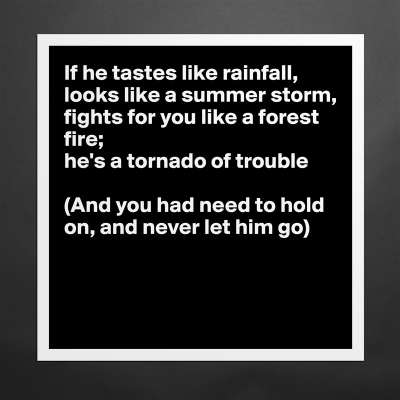 If he tastes like rainfall,
looks like a summer storm,
fights for you like a forest 
fire;
he's a tornado of trouble

(And you had need to hold
on, and never let him go)



 Matte White Poster Print Statement Custom 