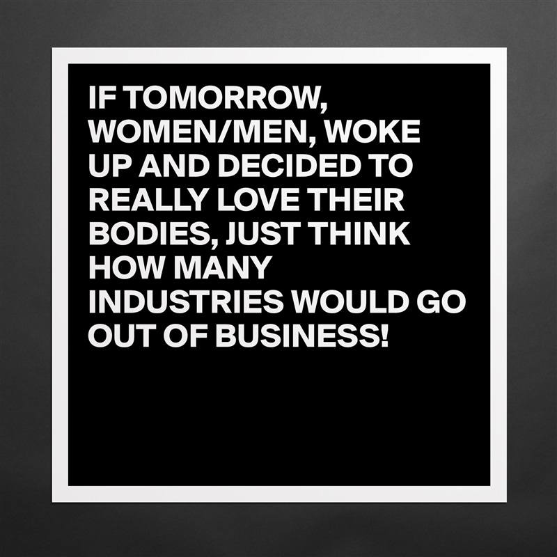 IF TOMORROW,
WOMEN/MEN, WOKE UP AND DECIDED TO REALLY LOVE THEIR BODIES, JUST THINK HOW MANY INDUSTRIES WOULD GO OUT OF BUSINESS!


 Matte White Poster Print Statement Custom 