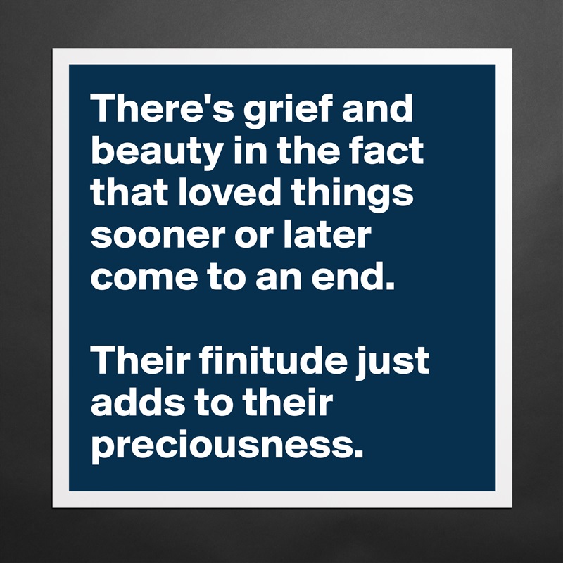 There's grief and beauty in the fact that loved things sooner or later come to an end. 

Their finitude just adds to their preciousness.   Matte White Poster Print Statement Custom 