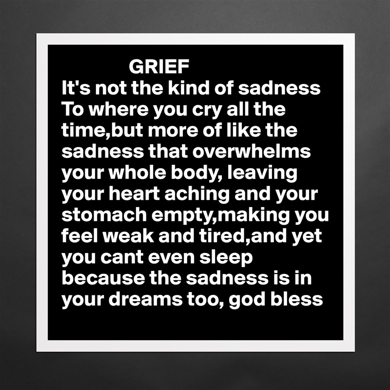                 GRIEF
It's not the kind of sadness To where you cry all the time,but more of like the sadness that overwhelms your whole body, leaving 
your heart aching and your
stomach empty,making you
feel weak and tired,and yet 
you cant even sleep because the sadness is in 
your dreams too, god bless  Matte White Poster Print Statement Custom 