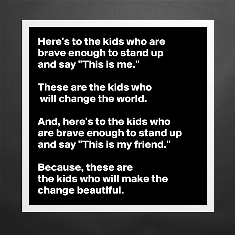 Here's to the kids who are 
brave enough to stand up 
and say "This is me." 

These are the kids who
 will change the world. 

And, here's to the kids who 
are brave enough to stand up and say "This is my friend."
 
Because, these are 
the kids who will make the change beautiful.  Matte White Poster Print Statement Custom 