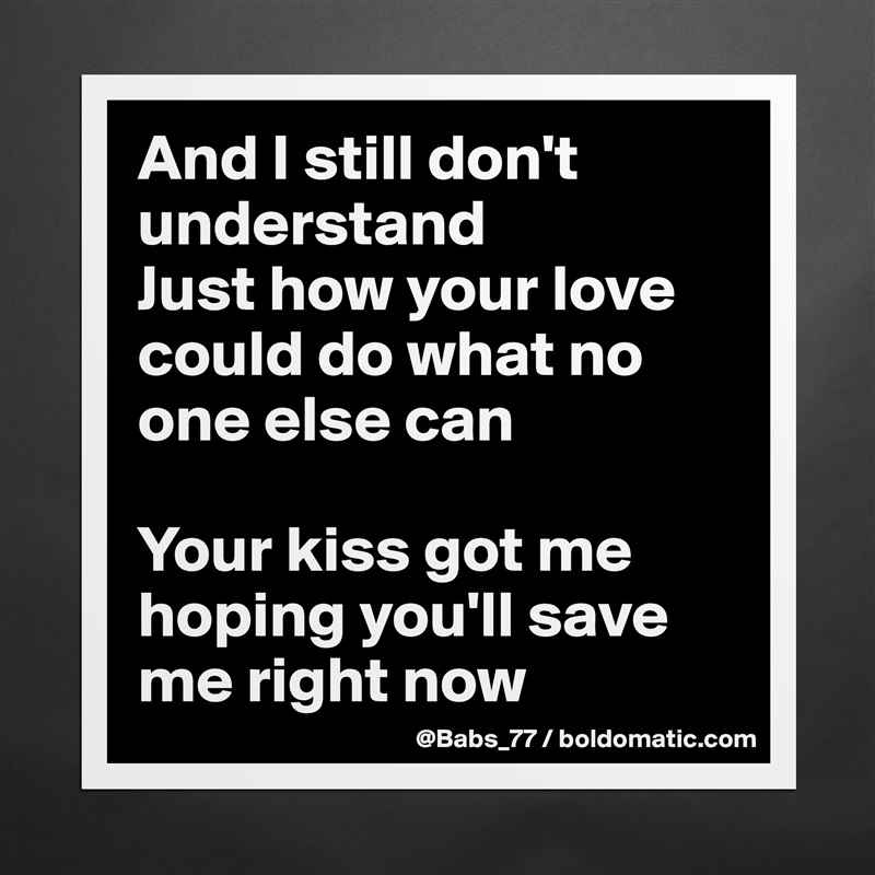 And I still don't understand
Just how your love could do what no one else can

Your kiss got me hoping you'll save me right now Matte White Poster Print Statement Custom 