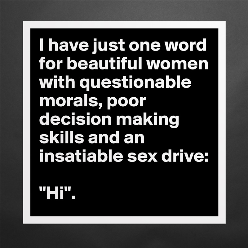 I have just one word for beautiful women with questionable morals, poor decision making skills and an insatiable sex drive:

"Hi". Matte White Poster Print Statement Custom 