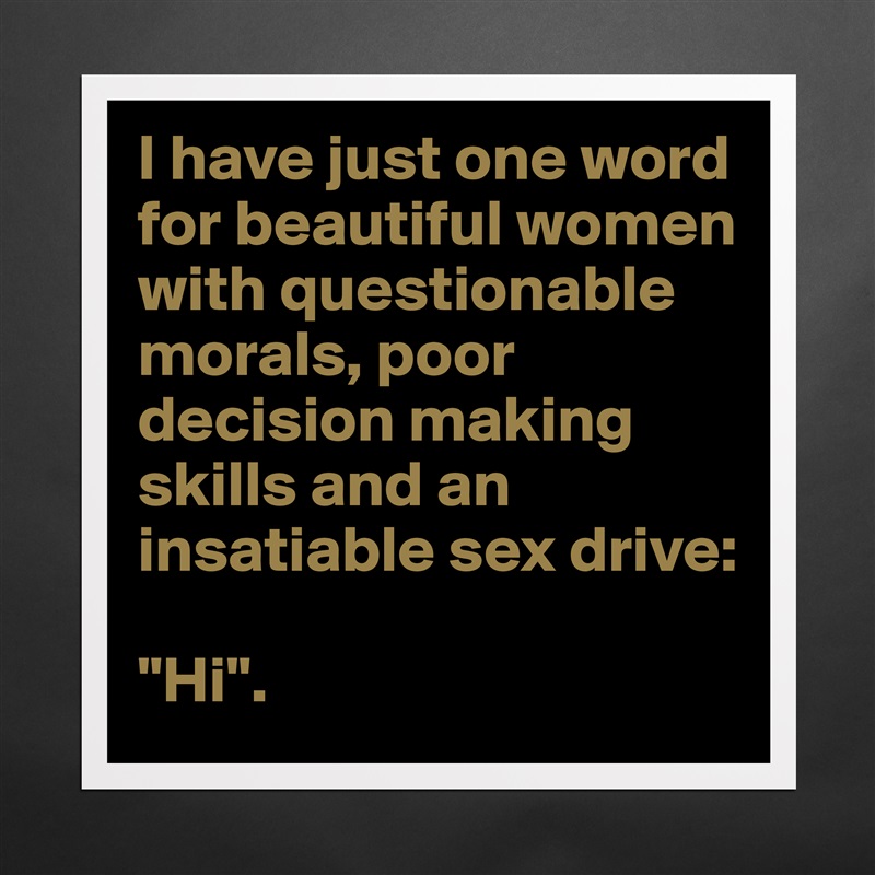 I have just one word for beautiful women with questionable morals, poor decision making skills and an insatiable sex drive:

"Hi". Matte White Poster Print Statement Custom 