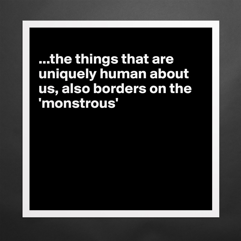 
...the things that are uniquely human about us, also borders on the 'monstrous'





 Matte White Poster Print Statement Custom 