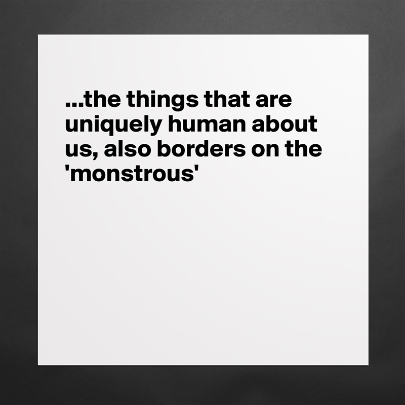 
...the things that are uniquely human about us, also borders on the 'monstrous'





 Matte White Poster Print Statement Custom 