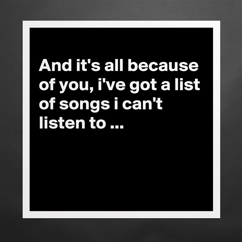 
And it's all because of you, i've got a list of songs i can't listen to ...


 Matte White Poster Print Statement Custom 