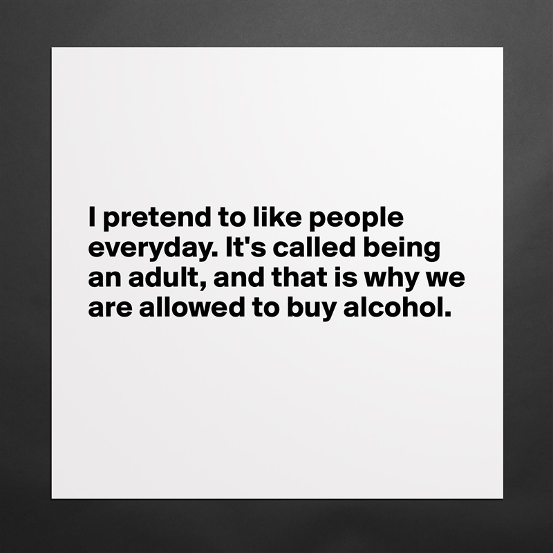 



I pretend to like people everyday. It's called being an adult, and that is why we are allowed to buy alcohol.



 Matte White Poster Print Statement Custom 