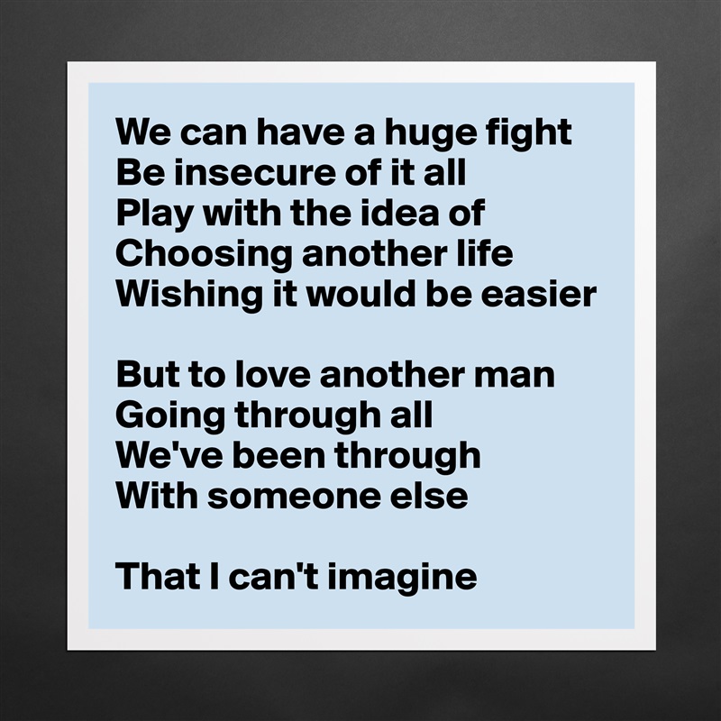 We can have a huge fight
Be insecure of it all
Play with the idea of
Choosing another life
Wishing it would be easier

But to love another man
Going through all
We've been through
With someone else

That I can't imagine Matte White Poster Print Statement Custom 