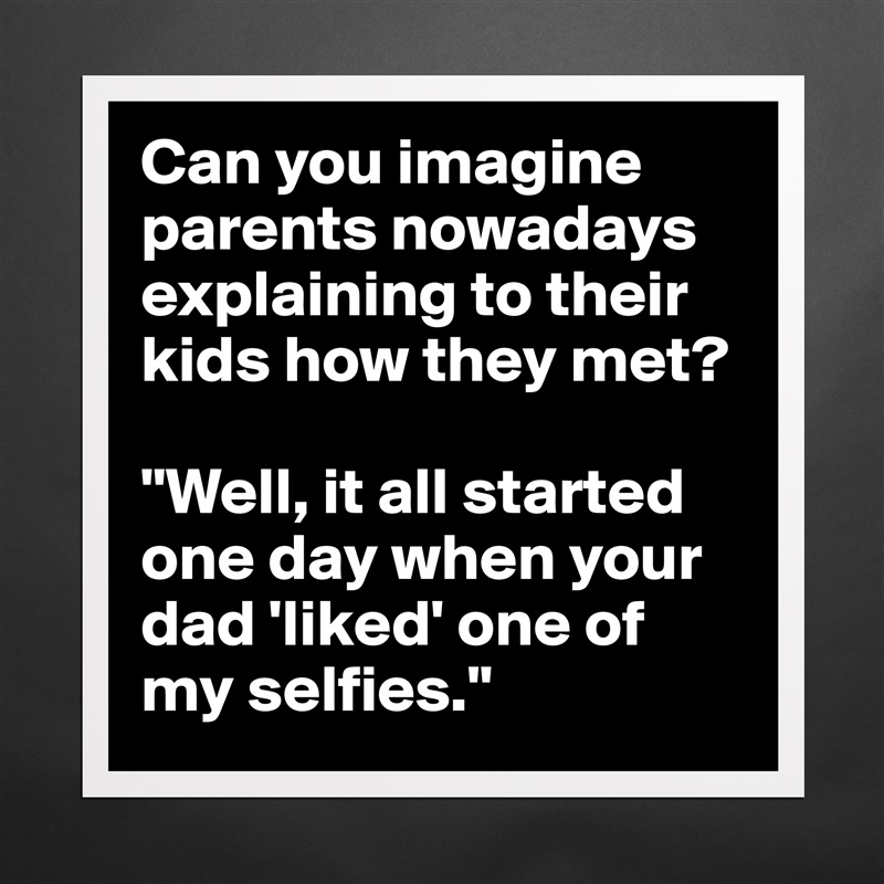 Can you imagine parents nowadays explaining to their kids how they met? 

"Well, it all started one day when your dad 'liked' one of my selfies." Matte White Poster Print Statement Custom 